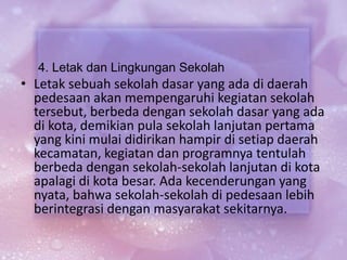 4. Letak dan Lingkungan Sekolah
• Letak sebuah sekolah dasar yang ada di daerah
pedesaan akan mempengaruhi kegiatan sekolah
tersebut, berbeda dengan sekolah dasar yang ada
di kota, demikian pula sekolah lanjutan pertama
yang kini mulai didirikan hampir di setiap daerah
kecamatan, kegiatan dan programnya tentulah
berbeda dengan sekolah-sekolah lanjutan di kota
apalagi di kota besar. Ada kecenderungan yang
nyata, bahwa sekolah-sekolah di pedesaan lebih
berintegrasi dengan masyarakat sekitarnya.
 