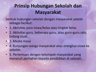 Prinsip Hubungan Sekolah dan
Masyarakat
bentuk hubungan sekolah dengan masyarakat adalah
sebagai berikut:
• 1. Aktivitas para siswa/kelas atau tingkat kelas.
• 2. Aktivitas guru, beberapa guru, atau guru-guru satu
bidang studi.
• 3. Media masa
• 4. Kunjungan warga masyarakat atau orangtua siswa ke
sekolah.
• 5. Pertemuan dengan kelompok masyarakat yang
menaruh perhatian kepada pendidikan di sekolah.
 