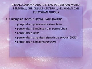 BIDANG GARAPAN ADMINISTRASI PENDIDIKAN MURID,
PERSONAL, KURIKULUM, MATERIAL, KEUANGAN DAN
PELAYANAN KHUSUS
• Cakupan administrasi kesiswaan
• pengelolaan penerimaan siswa baru
• pengelolaan bimbingan dan penyuluhan
• pengelolaan kelas
• pengelolaan organisasi siswa intra sekolah (OSIS)
• pengelolaan data tentang siswa
 