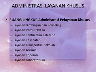 ADMINISTRASI LAYANAN KHUSUS
• RUANG LINGKUP Administrasi Pelayanan Khusus
– Layanan Bimbingan dan Konseling
– Layanan Perpustakaan
– Layanan Kantin atau Kafetaria
– Layanan Kesehatan
– Layanan Transportasi Sekolah
– Layanan Asrama
– Layanan Koperasi
– Layanan Laboratorium
 