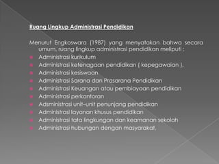 Ruang Lingkup Administrasi Pendidikan
Menurut Engkoswara (1987) yang menyatakan bahwa secara
umum, ruang lingkup administrasi pendidikan meliputi :
 Administrasi kurikulum
 Administrasi ketenagaan pendidikan ( kepegawaian ),
 Administrasi kesiswaan
 Administrasi Sarana dan Prasarana Pendidikan
 Administrasi Keuangan atau pembiayaan pendidikan
 Administrasi perkantoran
 Adsministrasi unit–unit penunjang pendidikan
 Administrasi layanan khusus pendidikan
 Administrasi tata lingkungan dan keamanan sekolah
 Administrasi hubungan dengan masyarakat,
 