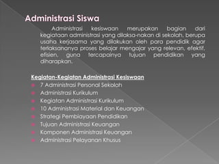 Administrasi kesiswaan merupakan bagian dari
kegiataan administrasi yang dilaksa-nakan di sekolah, berupa
usaha kerjasama yang dilakukan oleh para pendidik agar
terlaksananya proses belajar mengajar yang relevan, efektif,
efisien, guna tercapainya tujuan pendidikan yang
diharapkan.
Kegiatan-Kegiatan Administrasi Kesiswaan
 7 Administrasi Personal Sekolah
 Administrasi Kurikulum
 Kegiatan Administrasi Kurikulum
 10 Administrasi Material dan Keuangan
 Strategi Pembiayaan Pendidikan
 Tujuan Administrasi Keuangan
 Komponen Administrasi Keuangan
 Administrasi Pelayanan Khusus
 