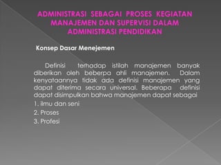 Konsep Dasar Menejemen
Definisi terhadap istilah manajemen banyak
diberikan oleh beberpa ahli manajemen. Dalam
kenyataannya tidak ada definisi manajemen yang
dapat diterima secara universal. Beberapa definisi
dapat disimpulkan bahwa manajemen dapat sebagai
1. ilmu dan seni
2. Proses
3. Profesi
 