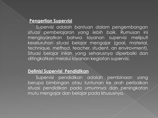 Pengertian Supervisi
Supervisi adalah bantuan dalam pengembangan
situasi pembelajaran yang lebih baik. Rumusan ini
mengisyaratkan bahwa layanan supervisi meliputi
keseluruhan situasi belajar mengajar (goal, material,
technique, method, teacher, student, an envirovment).
Situasi belajar inilah yang seharusnya diperbaiki dan
ditingkatkan melalui layanan kegiatan supervisi.
Definisi Supervisi Pendidikan
Supervisi pendidikan adalah pembinaan yang
berupa bimbingan atau tuntunan ke arah perbaikan
situasi pendidikan pada umumnya dan peningkatan
mutu mengajar dan belajar pada khususnya.
 