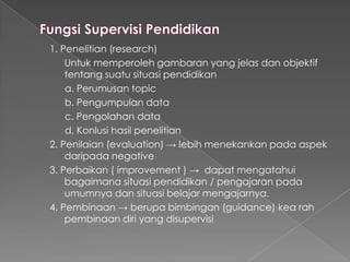 1. Penelitian (research)
Untuk memperoleh gambaran yang jelas dan objektif
tentang suatu situasi pendidikan
a. Perumusan topic
b. Pengumpulan data
c. Pengolahan data
d. Konlusi hasil penelitian
2. Penilaian (evaluation) → lebih menekankan pada aspek
daripada negative
3. Perbaikan ( improvement ) → dapat mengatahui
bagaimana situasi pendidikan / pengajaran pada
umumnya dan situasi belajar mengajarnya.
4. Pembinaan → berupa bimbingan (guidance) kea rah
pembinaan diri yang disupervisi
 