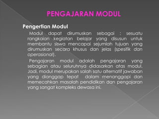 Pengertian Modul
Modul dapat dirumuskan sebagai : sesuatu
rangkaian kegiatan belajar yang disusun untuk
membantu siswa mencapai sejumlah tujuan yang
dirumuskan secara khusus dan jelas (spesifik dan
operasional).
Pengajaran modul adalah pengajaran yang
sebagian atau seluruhnya didasarkan atas modul.
Jadi, modul merupakan salah satu alternatif jawaban
yang dianggap tepat dalam menanggapi dan
memecahkan masalah pendidikan dan pengajaran
yang sangat kompleks dewasa ini.
 
