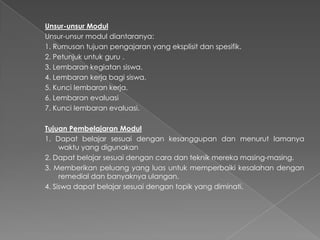 Unsur-unsur Modul
Unsur-unsur modul diantaranya:
1. Rumusan tujuan pengajaran yang eksplisit dan spesifik.
2. Petunjuk untuk guru .
3. Lembaran kegiatan siswa.
4. Lembaran kerja bagi siswa.
5. Kunci lembaran kerja.
6. Lembaran evaluasi
7. Kunci lembaran evaluasi.
Tujuan Pembelajaran Modul
1. Dapat belajar sesuai dengan kesanggupan dan menurut lamanya
waktu yang digunakan
2. Dapat belajar sesuai dengan cara dan teknik mereka masing-masing.
3. Memberikan peluang yang luas untuk memperbaiki kesalahan dengan
remedial dan banyaknya ulangan.
4. Siswa dapat belajar sesuai dengan topik yang diminati.
 