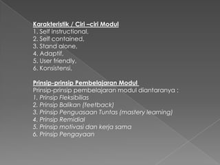 Karakteristik / Ciri –ciri Modul
1. Self instructional,
2. Self contained,
3. Stand alone,
4. Adaptif,
5. User friendly,
6. Konsistensi,
Prinsip-prinsip Pembelajaran Modul
Prinsip-prinsip pembelajaran modul diantaranya :
1. Prinsip Fleksibilias
2. Prinsip Balikan (feetback)
3. Prinsip Penguasaan Tuntas (mastery learning)
4. Prinsip Remidial
5. Prinsip motivasi dan kerja sama
6. Prinsip Pengayaan
 