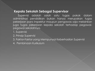 Kepala Sekolah Sebagai Supervisor
Supervisi adalah salah satu tugas pokok dalam
administrasi pendidikan bukan hanya merupakan tugas
pekerjaan para inspektur maupun pengawas saja melainkan
juga tugas pekerjaan kepala sekolah terhadap pegawai-
pegawai sekolahnya.
1. Supervisi
2. Prinsip Supervisi
3. Faktor-Faktor yang Mempunyai Keberhasilan Supervisi
4. Pembinaan Kurikulum
 