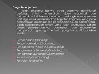 Fungsi Manajement
Telah diketahui bahwa pada dasamya administrasi
berfungsi untuk menentukan tujuan organisasi dan
merumuskan kebijaksanaan umum, sedangkan manajemen
berfungsi untuk melaksanakan kegiatan-kegiatan yang perlu
dilaksanakan dalam rangka pencapaian tujuan dalam batas-
batas kebijaksanaan umum yang telah dirumuskan. Dalam
proses pelaksanaannya, administrasi dan manajemen
mempunyai tugas-tugas tertentu yang harus dilaksanakan
sendiri.
 Perencanaan (Planning)
 Pengorganisasian (Organizing)
 Penggerakan (Actuating/motivating)
 Pengawasan / Supervisi (Controling)
 Pengarahan (Directing/Commanding)
 Koordinasi (Coordinating)
 Penilaian (evaluating)
 