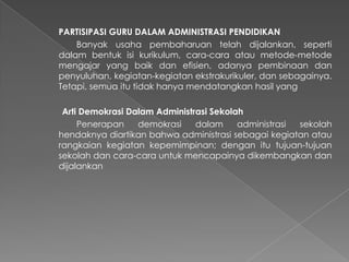 PARTISIPASI GURU DALAM ADMINISTRASI PENDIDIKAN
Banyak usaha pembaharuan telah dijalankan, seperti
dalam bentuk isi kurikulum, cara-cara atau metode-metode
mengajar yang baik dan efisien, adanya pembinaan dan
penyuluhan, kegiatan-kegiatan ekstrakurikuler, dan sebagainya.
Tetapi, semua itu tidak hanya mendatangkan hasil yang
Arti Demokrasi Dalam Administrasi Sekolah
Penerapan demokrasi dalam administrasi sekolah
hendaknya diartikan bahwa administrasi sebagai kegiatan atau
rangkaian kegiatan kepemimpinan; dengan itu tujuan-tujuan
sekolah dan cara-cara untuk mencapainya dikembangkan dan
dijalankan
 