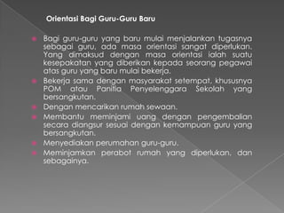 Orientasi Bagi Guru-Guru Baru
 Bagi guru-guru yang baru mulai menjalankan tugasnya
sebagai guru, ada masa orientasi sangat diperlukan.
Yang dimaksud dengan masa orientasi ialah suatu
kesepakatan yang diberikan kepada seorang pegawai
atas guru yang baru mulai bekerja.
 Bekerja sama dengan masyarakat setempat, khususnya
POM atau Panitia Penyelenggara Sekolah yang
bersangkutan.
 Dengan mencarikan rumah sewaan.
 Membantu meminjami uang dengan pengembalian
secara diangsur sesuai dengan kemampuan guru yang
bersangkutan.
 Menyediakan perumahan guru-guru.
 Meminjamkan perabot rumah yang diperlukan, dan
sebagainya.
 