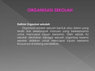 Definisi Organiasi sekolah
Organisasi adalah sebuah bentuk atau sistem yang
terdiri dari sekelompok manusia yang berkerjasama
untuk mencapai tujuan bersama. Oleh sebab itu
sekolah dikatakan sebagai sebuah organisasi karena
sekolah didirikan untuk mencapai tujuan bersama
khususnya di bidang pendidikan.
 