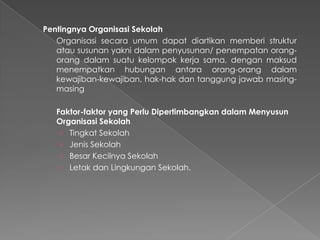Pentingnya Organisasi Sekolah
Organisasi secara umum dapat diartikan memberi struktur
atau susunan yakni dalam penyusunan/ penempatan orang-
orang dalam suatu kelompok kerja sama, dengan maksud
menempatkan hubungan antara orang-orang dalam
kewajiban-kewajiban, hak-hak dan tanggung jawab masing-
masing
Faktor-faktor yang Perlu Dipertimbangkan dalam Menyusun
Organisasi Sekolah
› Tingkat Sekolah
› Jenis Sekolah
› Besar Kecilnya Sekolah
› Letak dan Lingkungan Sekolah.
 