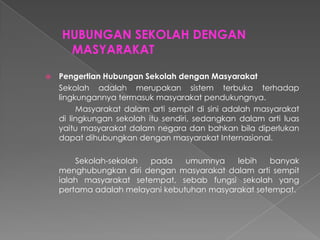 HUBUNGAN SEKOLAH DENGAN
MASYARAKAT
 Pengertian Hubungan Sekolah dengan Masyarakat
Sekolah adalah merupakan sistem terbuka terhadap
lingkungannya termasuk masyarakat pendukungnya.
Masyarakat dalam arti sempit di sini adalah masyarakat
di lingkungan sekolah itu sendiri, sedangkan dalam arti luas
yaitu masyarakat dalam negara dan bahkan bila diperlukan
dapat dihubungkan dengan masyarakat Internasional.
Sekolah-sekolah pada umumnya lebih banyak
menghubungkan diri dengan masyarakat dalam arti sempit
ialah masyarakat setempat, sebab fungsi sekolah yang
pertama adalah melayani kebutuhan masyarakat setempat.
 