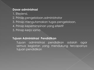Dasar administrasi
1. Efesiensi,
2. Prinsip pengelolaan,administrator
3. Prinsip mengutamakan tugas pengelolaan,
4. Prinsip kepemimpinan yang efektif
5. Prinsip kerja sama
Tujuan Administrasi Pendidikan
Tujuan administrasi pendidikan adalah agar
semua kegiatan yang mendukung tercapainya
tujuan pendidikan
 