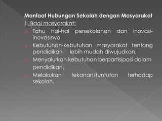 Manfaat Hubungan Sekolah dengan Masyarakat
1. Bagi masyarakat:
a. Tahu hal-hal persekolahan dan inovasi-
inovasinya
b. Kebutuhan-kebutuhan masyarakat tentang
pendidikan lebih mudah diwujudkan.
c. Menyalurkan kebutuhan berpartisipasi dalam
pendidikan.
a. Melakukan tekanan/tuntutan terhadap
sekolah.
 