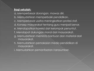 Bagi sekolah:
a. Memperbesar dorongan, mawas diri.
b. Memudahkan memperbaiki pendidikan.
c. Memperbesar usaha meningkatkan profesi staf.
d. Konsep masyarakat tentang guru menjadi benar.
e. Mendapatkan koreksi dari kelompok penuntut.
f. Mendapat dukungan moral dari masyarakat.
g. Memudahkan meminta bantuan dan material dari
masyarakat.
h. Memudahkan pemakaian media pendidikan di
masyarakat.
i. Memudahkan pemanfaatan narasumber.
 
