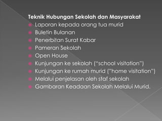 Teknik Hubungan Sekolah dan Masyarakat
 Laporan kepada orang tua murid
 Buletin Bulanan
 Penerbitan Surat Kabar
 Pameran Sekolah
 Open House
 Kunjungan ke sekolah (“school visitation”)
 Kunjungan ke rumah murid (”home visitation”)
 Melalui penjelasan oleh staf sekolah
 Gambaran Keadaan Sekolah Melalui Murid.
 