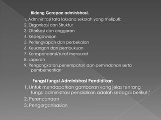 Bidang Garapan administrasi.
1. Administrasi tata laksana sekolah yang meliputi:
2. Organisasi dan Struktur
3. Otorisasi dan anggaran
4. Kepegawaian
5. Perlengkapan dan perbekalan
6. Keuangan dan pembukuan
7. Korespondensi/surat menyurat
8. Laporan
9. Pengangkatan,penempatan dan pemindahan serta
pemberhentian
Fungsi fungsi Administrasi Pendidikan
1. Untuk mendapatkan gambaran yang jelas tentang
fungsi administrasi pendidikan adalah sebagai berikut;’
2. Perencanaan
3. Pengorganisasian
 