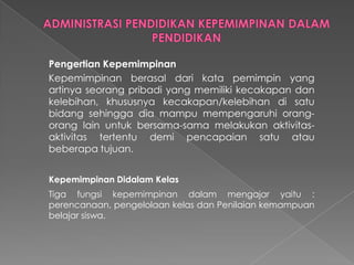 Pengertian Kepemimpinan
Kepemimpinan berasal dari kata pemimpin yang
artinya seorang pribadi yang memiliki kecakapan dan
kelebihan, khususnya kecakapan/kelebihan di satu
bidang sehingga dia mampu mempengaruhi orang-
orang lain untuk bersama-sama melakukan aktivitas-
aktivitas tertentu demi pencapaian satu atau
beberapa tujuan.
Kepemimpinan Didalam Kelas
Tiga fungsi kepemimpinan dalam mengajar yaitu :
perencanaan, pengelolaan kelas dan Penilaian kemampuan
belajar siswa.
 