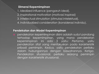 Dimensi Kepemimpinan
1. Idealized influence (pengaruh ideal).
2. Inspirational motivation (motivasi inspirasi)
3. intellectual stimulation (stimulasi intelektual).
4. individualized consideration (konsiderasi individu).
Pendekatan dan Model Kepemimpinan
 pendekatan kepemimpinan disini adalah sudut pandang
terhadap kepemimpinan, yang mana pendekatan
kepemimpinan ini ada 3 yaitu: Pertama, yaitu
pendekatan sifat yang menfokuskan pada karakteristik
pribadi pemimpin. Kedua, yaitu pendekatan perilaku
dalam hubungannya dengan bawahannya. Ketiga,
Pendekatan situasional, perilaku seorang pemimpin
dengan karakteristik situasional.
 