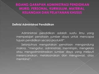 Definisi Administrasi Pendidikan
Administrasi pendidikan adalah suatu ilmu yang
mempelajari penataan sumber daya untuk mencapai
tujuan pendidikan secara produktif”.
Selanjutnya mengatakan penataan mengandung
makna, “mengatur, administrasi, memimpin, mengelola
atau mengadministrasikan sumber daya yang meliputi
merencanakan, melaksanakan dan mengawasi, atau
membina”.
 