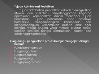 Tujuan Administrasi Pedidikan
Tujuan administrasi pendidikan adalah meningkatkan
efisiensi dan efektifitas penyelenggaraan kegiatan
operasional kependidikan dalam mencapai tujuan
pendidikan. Tujuan pendidikan pada dasarnya
bermaksud mengembangkan kepribadian dan
mengembangkan kemampuan peserta didik agar
menjadi warga negara yang memiliki kualitas sesuai
dengan cita-cita bangsa berdasarkan falsafah dan
dasar negara pancasila.
Fungi-fungsi pengelolaan proses belajar mengajar sebagai
berikut
 Fungsi perencanaan
 Fungsi organisasi
 Fungsi koordinasi
 Fungsi motivasi
 Fungsi pengawasan
 