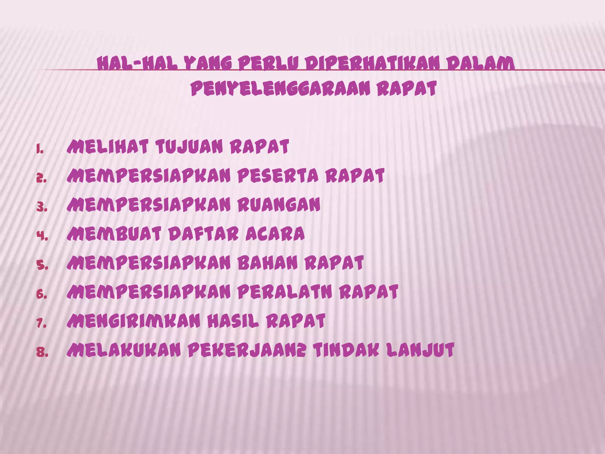 hal-hal yang perlu diperhatikan dalam
penyelenggaraan rapat
1. Melihat tujuan rapat
2. Mempersiapkan peserta rapat
3. Mempersiapkan ruangan
4. Membuat daftar acara
5. Mempersiapkan bahan rapat
6. Mempersiapkan peralatn rapat
7. Mengirimkan hasil rapat
8. Melakukan pekerjaan2 tindak lanjut
 