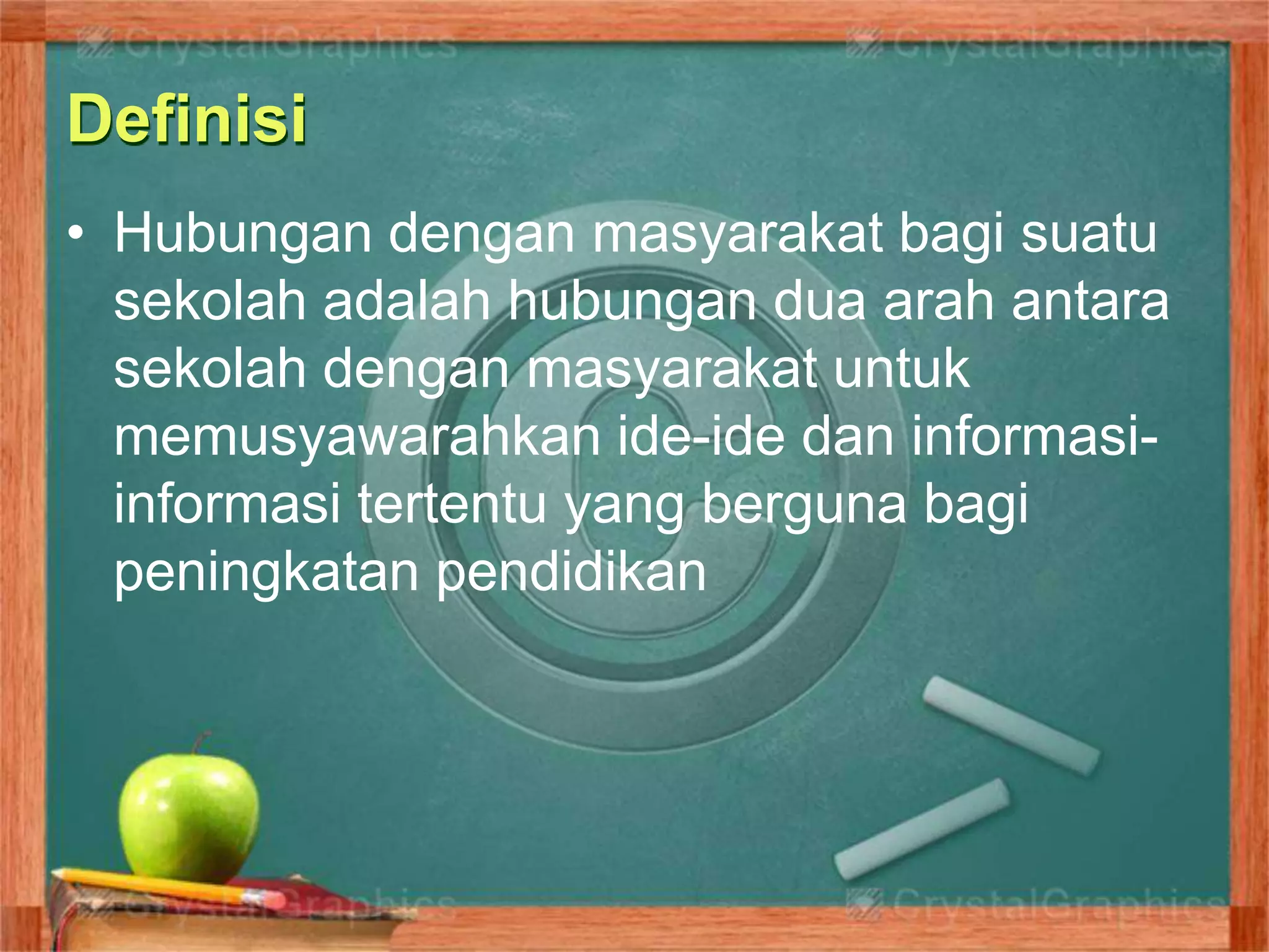 Definisi
• Hubungan dengan masyarakat bagi suatu
sekolah adalah hubungan dua arah antara
sekolah dengan masyarakat untuk
memusyawarahkan ide-ide dan informasi-
informasi tertentu yang berguna bagi
peningkatan pendidikan
 