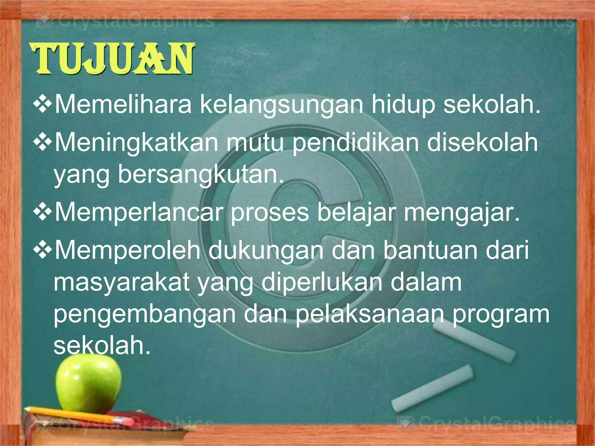 Tujuan
Memelihara kelangsungan hidup sekolah.
Meningkatkan mutu pendidikan disekolah
yang bersangkutan.
Memperlancar proses belajar mengajar.
Memperoleh dukungan dan bantuan dari
masyarakat yang diperlukan dalam
pengembangan dan pelaksanaan program
sekolah.
 
