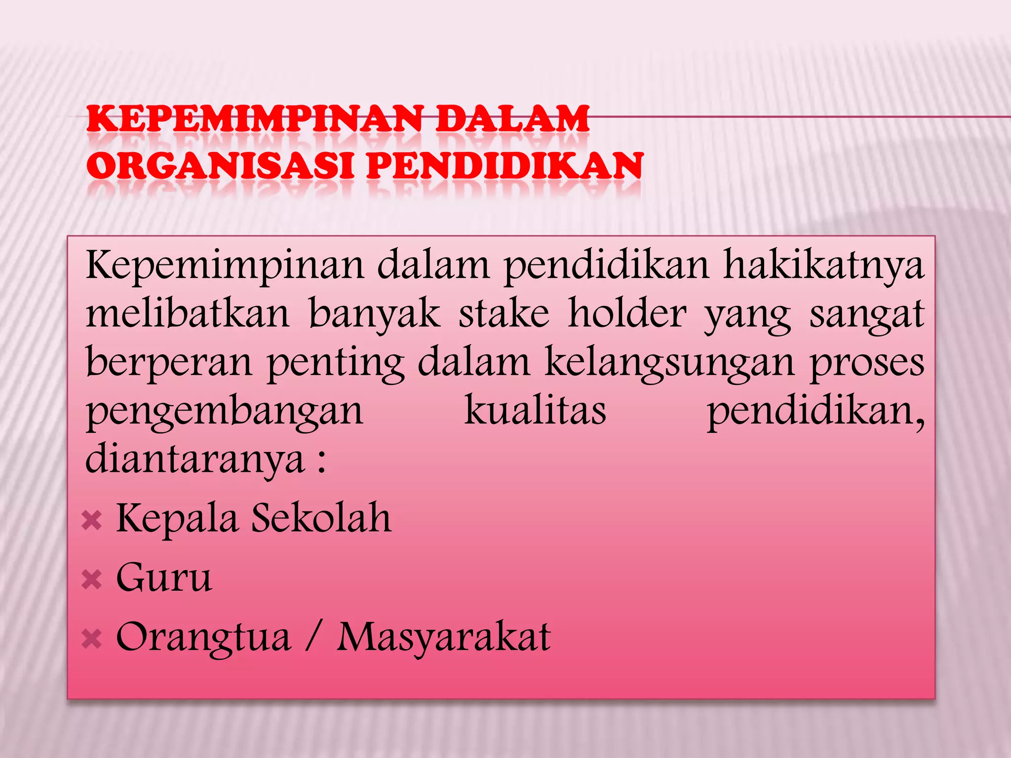 KEPEMIMPINAN DALAM
ORGANISASI PENDIDIKAN
Kepemimpinan dalam pendidikan hakikatnya
melibatkan banyak stake holder yang sangat
berperan penting dalam kelangsungan proses
pengembangan kualitas pendidikan,
diantaranya :
 Kepala Sekolah
 Guru
 Orangtua / Masyarakat
 
