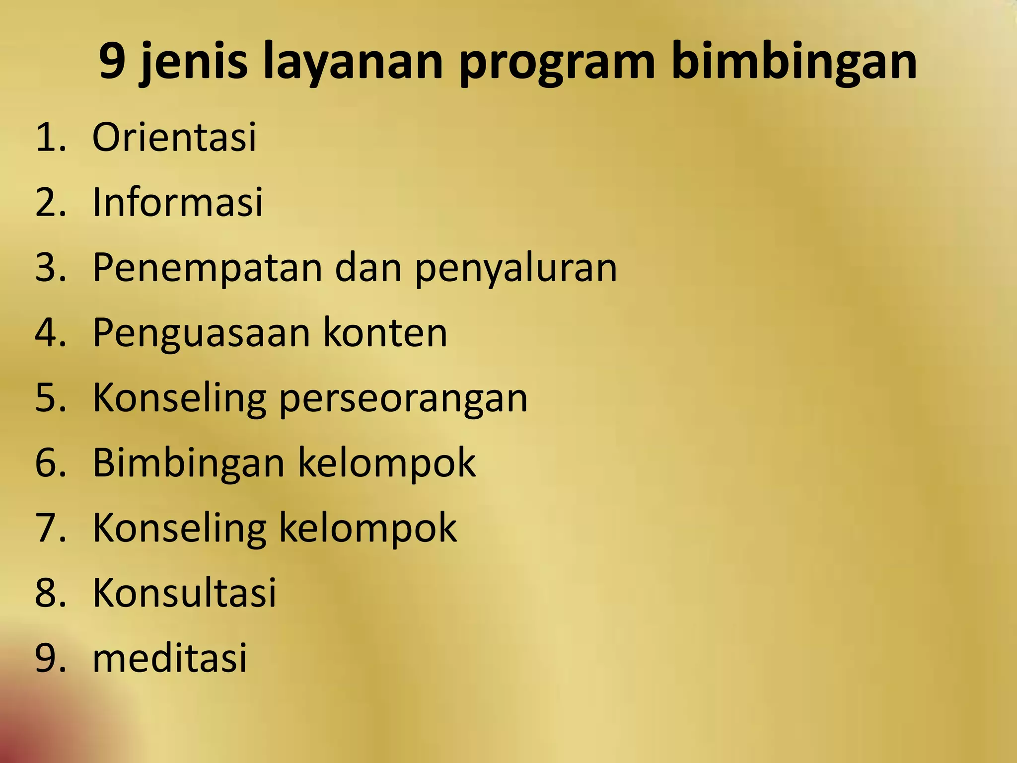 9 jenis layanan program bimbingan
1. Orientasi
2. Informasi
3. Penempatan dan penyaluran
4. Penguasaan konten
5. Konseling perseorangan
6. Bimbingan kelompok
7. Konseling kelompok
8. Konsultasi
9. meditasi
 