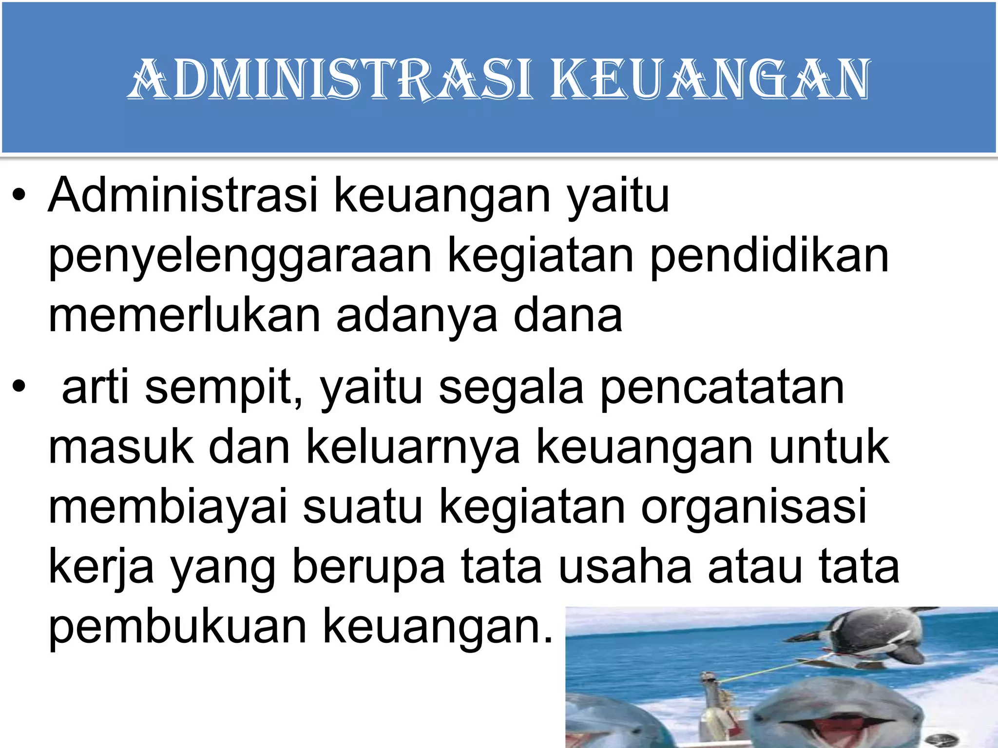 ADMINISTRASI KEUANGAN
• Administrasi keuangan yaitu
penyelenggaraan kegiatan pendidikan
memerlukan adanya dana
• arti sempit, yaitu segala pencatatan
masuk dan keluarnya keuangan untuk
membiayai suatu kegiatan organisasi
kerja yang berupa tata usaha atau tata
pembukuan keuangan.
 