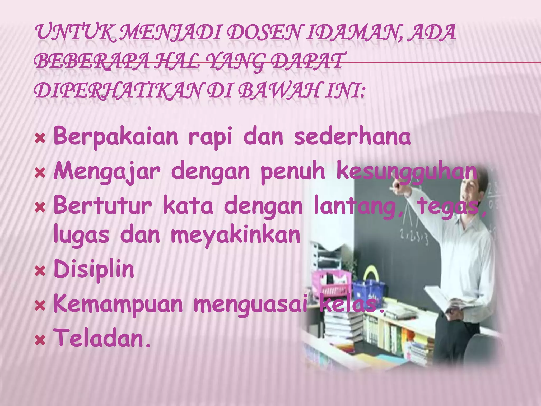 UNTUK MENJADI DOSEN IDAMAN, ADA
BEBERAPA HAL YANG DAPAT
DIPERHATIKAN DI BAWAH INI:
 Berpakaian rapi dan sederhana
 Mengajar dengan penuh kesungguhan
 Bertutur kata dengan lantang, tegas,
lugas dan meyakinkan
 Disiplin
 Kemampuan menguasai kelas.
 Teladan.
 