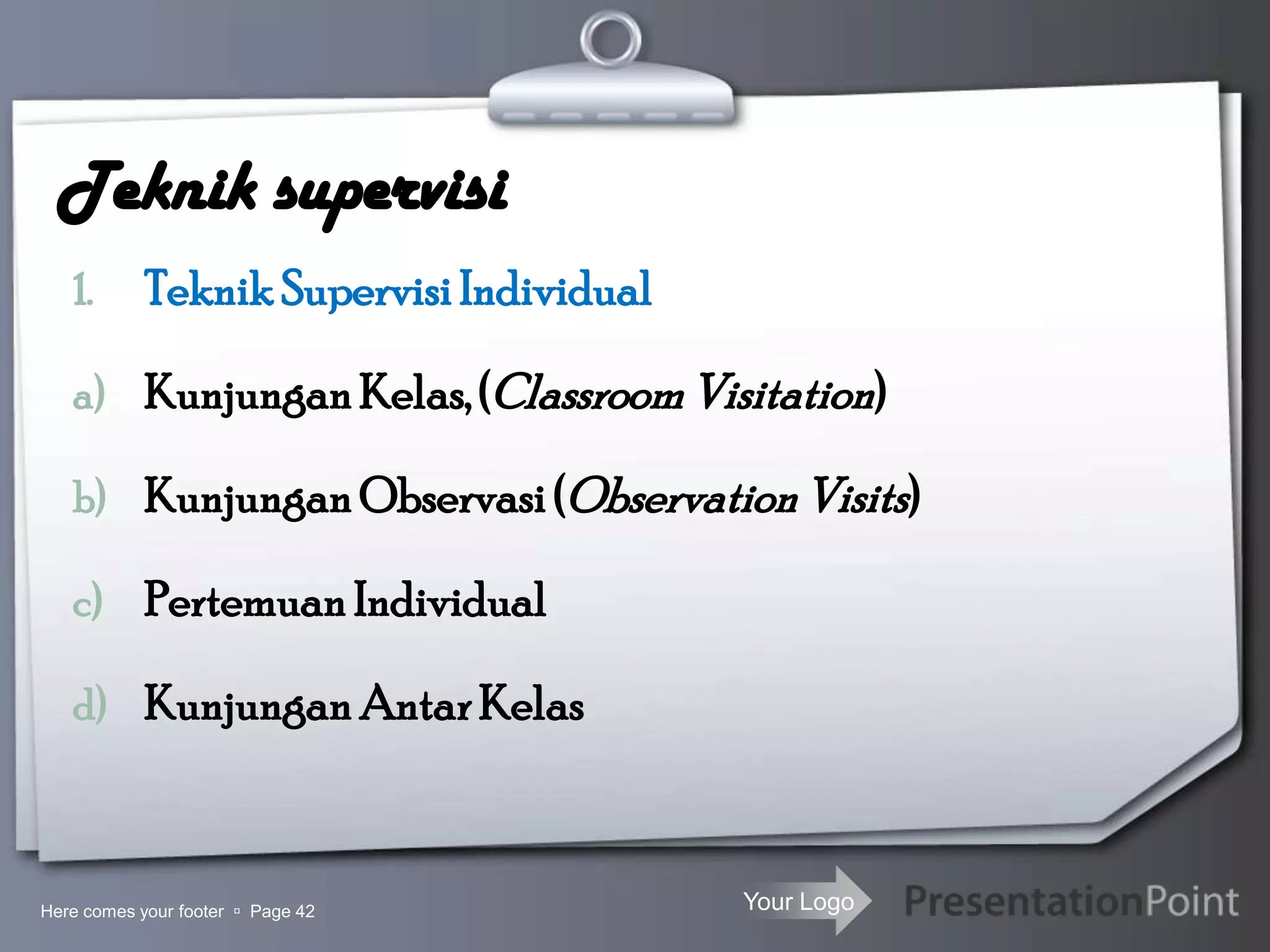 Your Logo
Teknik supervisi
1. Teknik Supervisi Individual
a) Kunjungan Kelas,(ClassroomVisitation)
b) Kunjungan Observasi(ObservationVisits)
c) Pertemuan Individual
d) Kunjungan AntarKelas
Here comes your footer  Page 42
 