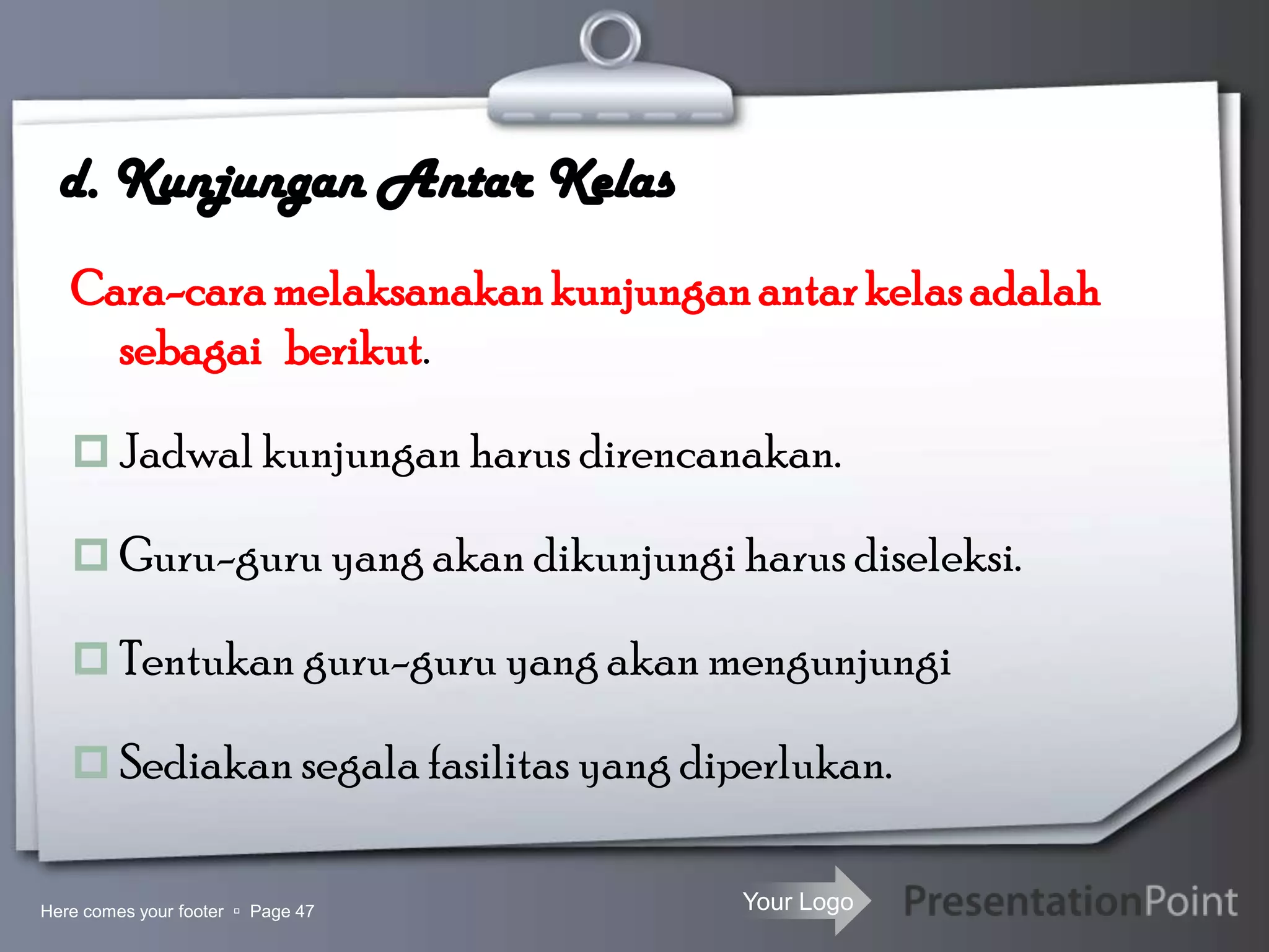 Your Logo
d. Kunjungan Antar Kelas
Cara-caramelaksanakankunjunganantarkelasadalah
sebagai berikut.
 Jadwal kunjungan harus direncanakan.
 Guru-guru yang akan dikunjungi harus diseleksi.
 Tentukan guru-guru yang akan mengunjungi
 Sediakan segala fasilitas yang diperlukan.
Here comes your footer  Page 47
 