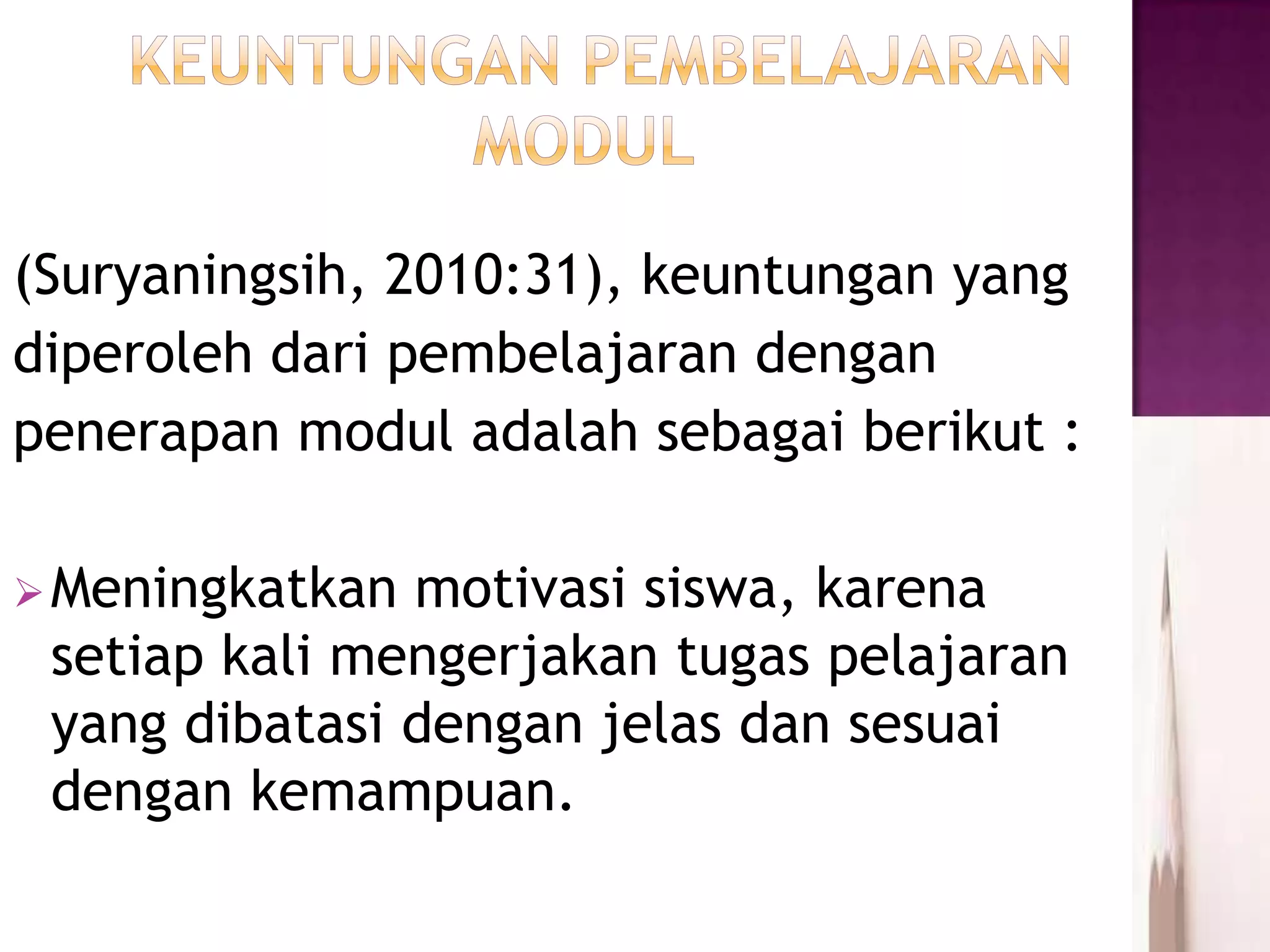 (Suryaningsih, 2010:31), keuntungan yang
diperoleh dari pembelajaran dengan
penerapan modul adalah sebagai berikut :
Meningkatkan motivasi siswa, karena
setiap kali mengerjakan tugas pelajaran
yang dibatasi dengan jelas dan sesuai
dengan kemampuan.
 