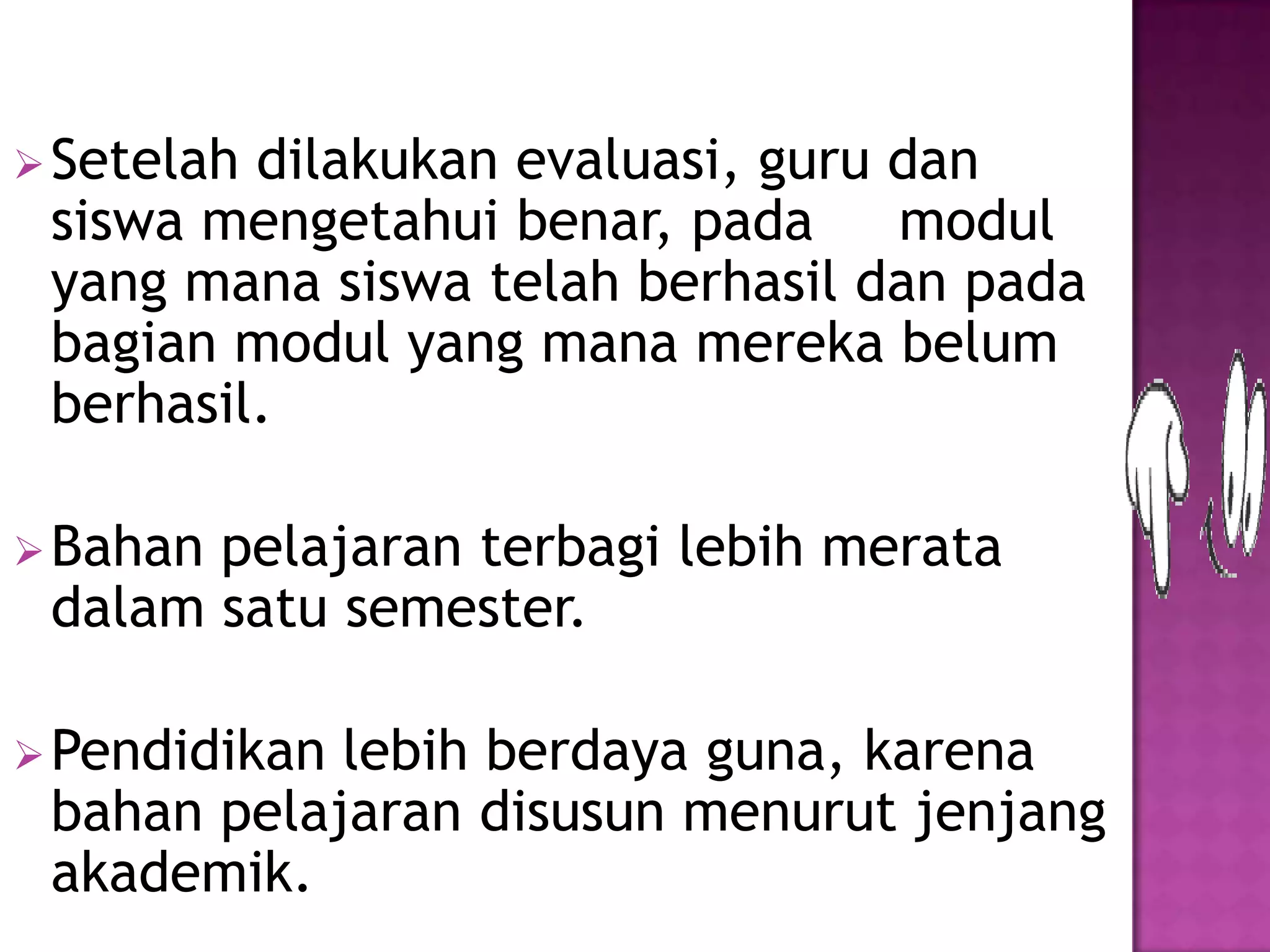 Setelah dilakukan evaluasi, guru dan
siswa mengetahui benar, pada modul
yang mana siswa telah berhasil dan pada
bagian modul yang mana mereka belum
berhasil.
Bahan pelajaran terbagi lebih merata
dalam satu semester.
Pendidikan lebih berdaya guna, karena
bahan pelajaran disusun menurut jenjang
akademik.
 