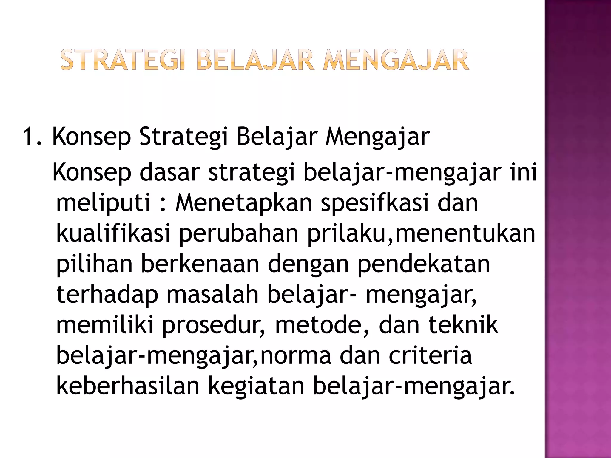 1. Konsep Strategi Belajar Mengajar
Konsep dasar strategi belajar-mengajar ini
meliputi : Menetapkan spesifkasi dan
kualifikasi perubahan prilaku,menentukan
pilihan berkenaan dengan pendekatan
terhadap masalah belajar- mengajar,
memiliki prosedur, metode, dan teknik
belajar-mengajar,norma dan criteria
keberhasilan kegiatan belajar-mengajar.
 