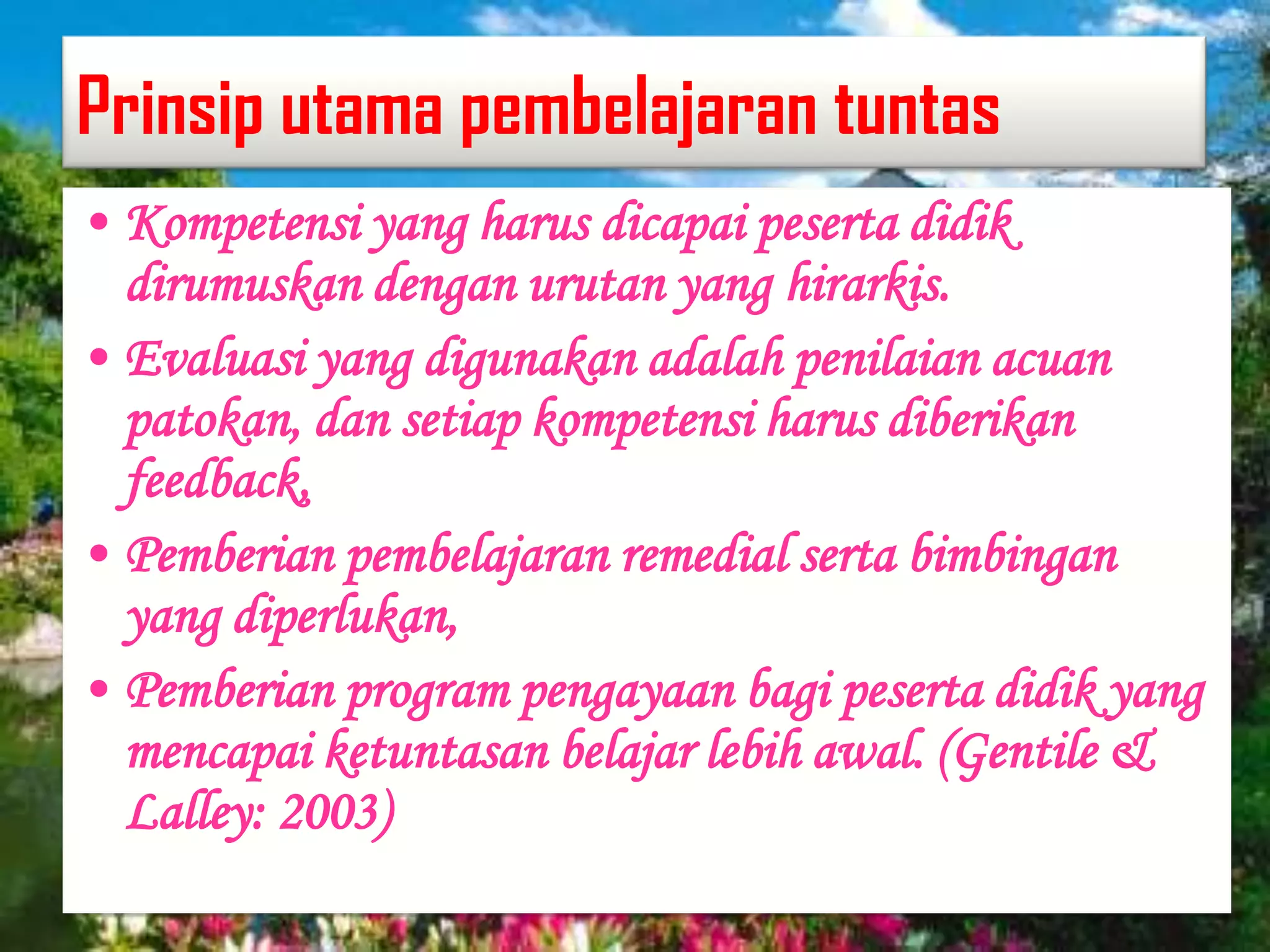 Prinsip utama pembelajaran tuntas
• Kompetensi yang harus dicapai peserta didik
dirumuskan dengan urutan yang hirarkis.
• Evaluasi yang digunakan adalah penilaian acuan
patokan, dan setiap kompetensi harus diberikan
feedback,
• Pemberian pembelajaran remedial serta bimbingan
yang diperlukan,
• Pemberian program pengayaan bagi peserta didik yang
mencapai ketuntasan belajar lebih awal. (Gentile &
Lalley: 2003)
 