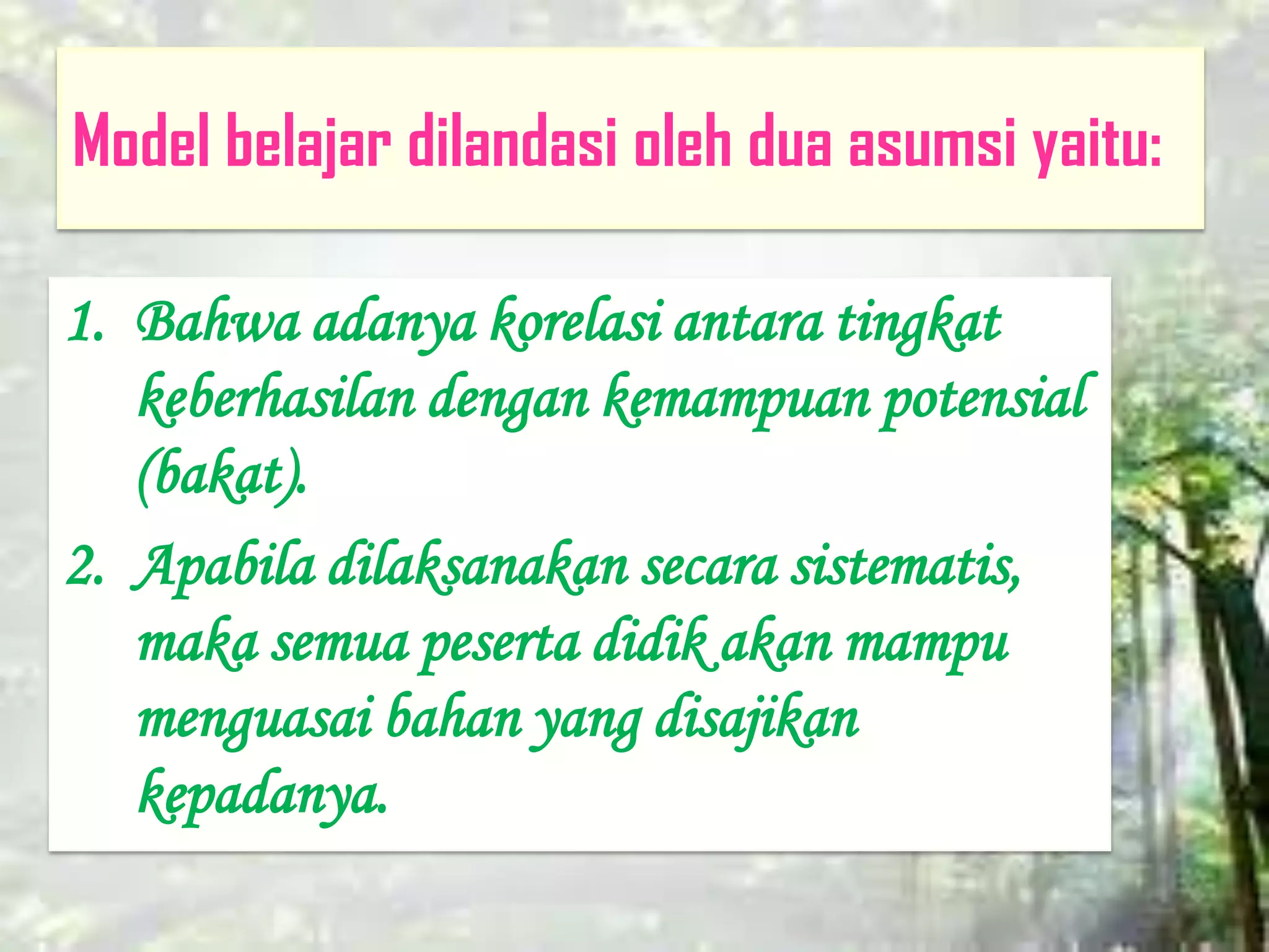 Model belajar dilandasi oleh dua asumsi yaitu:
1. Bahwa adanya korelasi antara tingkat
keberhasilan dengan kemampuan potensial
(bakat).
2. Apabila dilaksanakan secara sistematis,
maka semua peserta didik akan mampu
menguasai bahan yang disajikan
kepadanya.
 