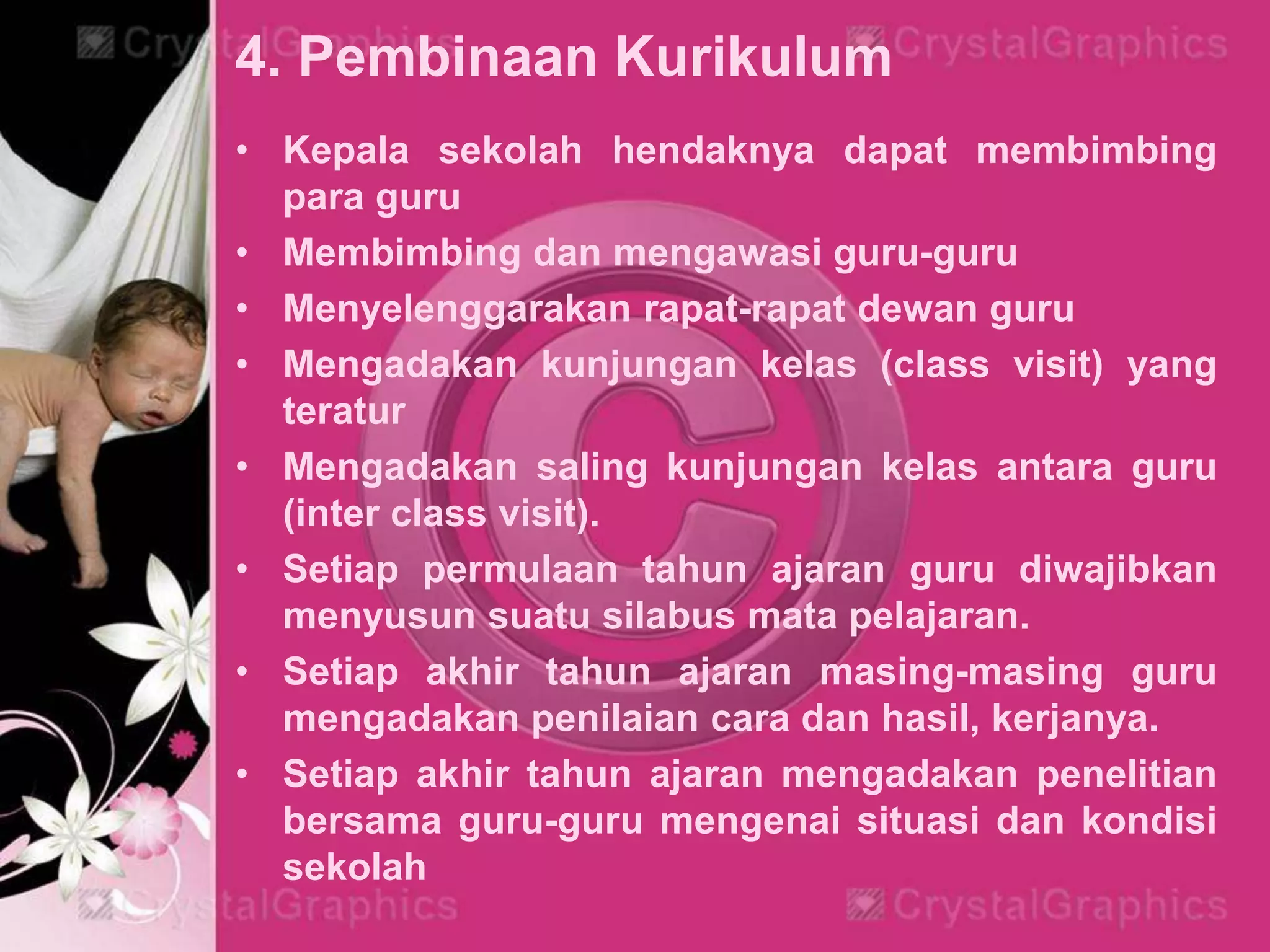 4. Pembinaan Kurikulum
• Kepala sekolah hendaknya dapat membimbing
para guru
• Membimbing dan mengawasi guru-guru
• Menyelenggarakan rapat-rapat dewan guru
• Mengadakan kunjungan kelas (class visit) yang
teratur
• Mengadakan saling kunjungan kelas antara guru
(inter class visit).
• Setiap permulaan tahun ajaran guru diwajibkan
menyusun suatu silabus mata pelajaran.
• Setiap akhir tahun ajaran masing-masing guru
mengadakan penilaian cara dan hasil, kerjanya.
• Setiap akhir tahun ajaran mengadakan penelitian
bersama guru-guru mengenai situasi dan kondisi
sekolah
 