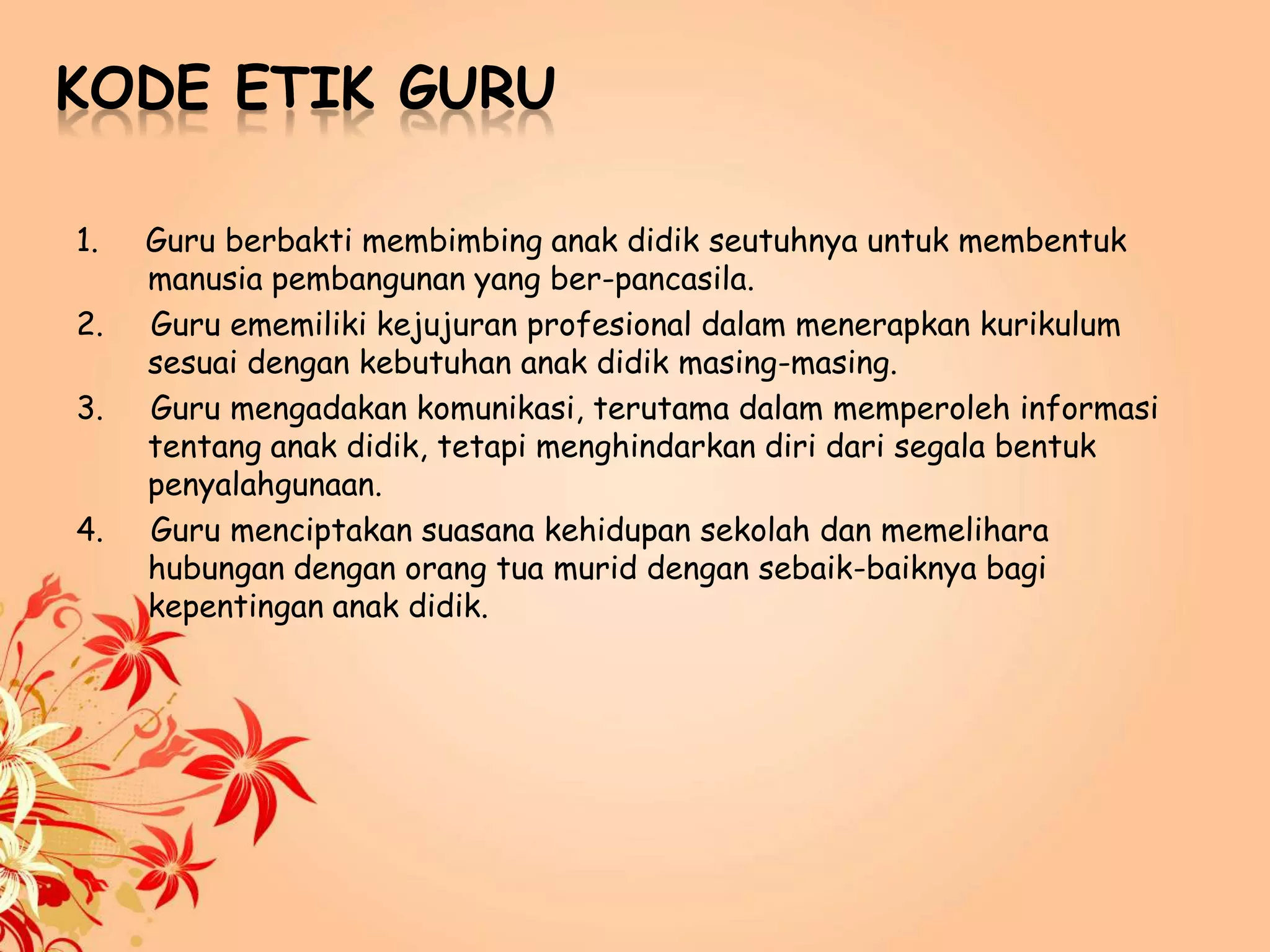 KODE ETIK GURU
1. Guru berbakti membimbing anak didik seutuhnya untuk membentuk
manusia pembangunan yang ber-pancasila.
2. Guru ememiliki kejujuran profesional dalam menerapkan kurikulum
sesuai dengan kebutuhan anak didik masing-masing.
3. Guru mengadakan komunikasi, terutama dalam memperoleh informasi
tentang anak didik, tetapi menghindarkan diri dari segala bentuk
penyalahgunaan.
4. Guru menciptakan suasana kehidupan sekolah dan memelihara
hubungan dengan orang tua murid dengan sebaik-baiknya bagi
kepentingan anak didik.
 