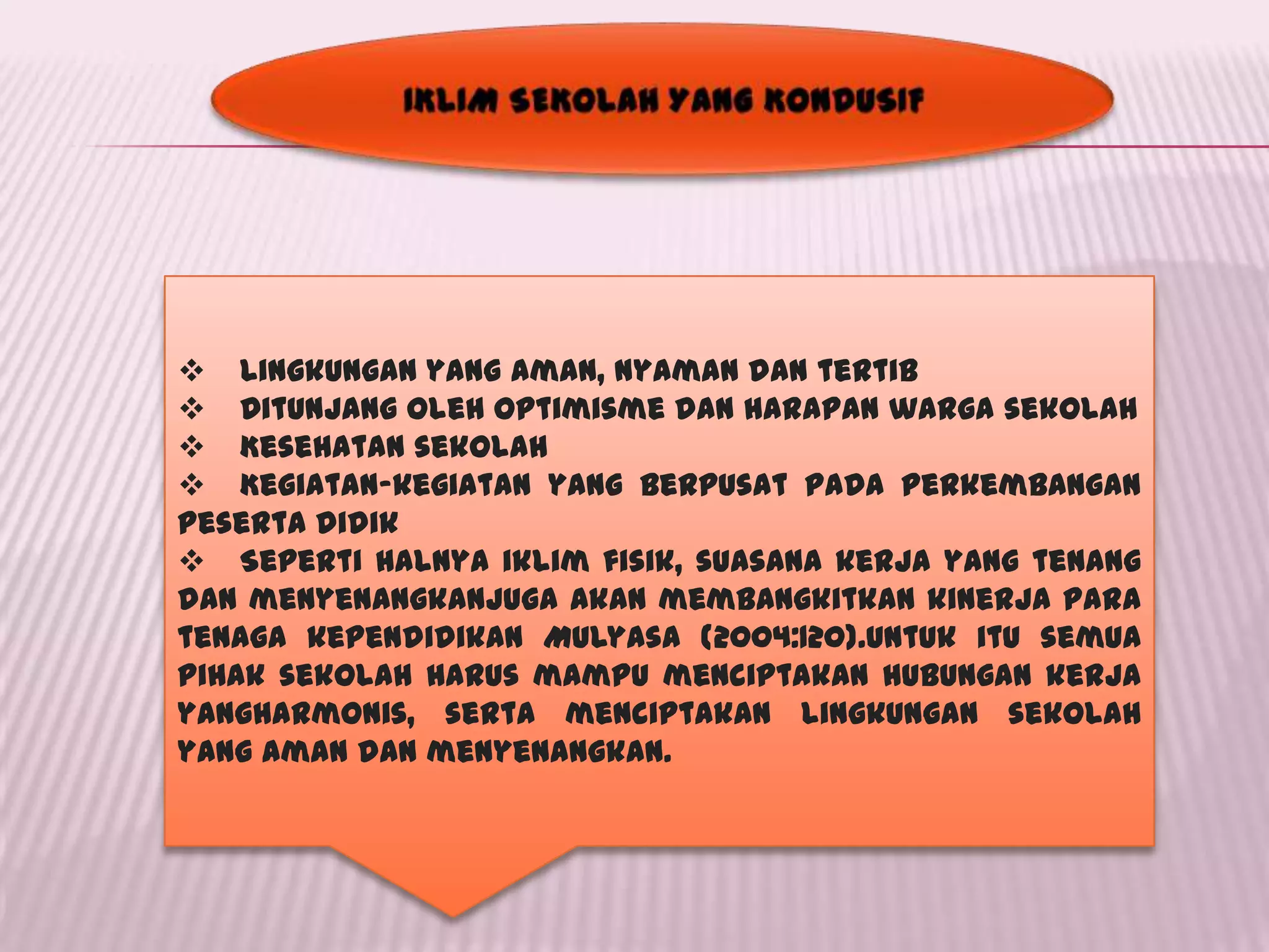  Lingkungan yang aman, nyaman dan tertib
 Ditunjang oleh optimisme dan harapan warga sekolah
 Kesehatan sekolah
 Kegiatan-kegiatan yang berpusat pada perkembangan
peserta didik
 Seperti halnya iklim fisik, suasana kerja yang tenang
dan menyenangkanjuga akan membangkitkan kinerja para
tenaga kependidikan Mulyasa (2004:120).Untuk itu semua
pihak sekolah harus mampu menciptakan hubungan kerja
yangharmonis, serta menciptakan lingkungan sekolah
yang aman dan menyenangkan.
 