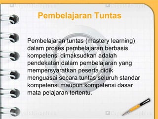 Pembelajaran Tuntas
Pembelajaran tuntas (mastery learning)
dalam proses pembelajaran berbasis
kompetensi dimaksudkan adalah
pendekatan dalam pembelajaran yang
mempersyaratkan peserta didik
menguasai secara tuntas seluruh standar
kompetensi maupun kompetensi dasar
mata pelajaran tertentu.
 