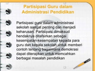 Partisipasi Guru dalam
Administrasi Pendidikan
Partisipasi guru dalam administrasi
sekolah sangat penting dan menjadi
keharusan. Partisipasi dimaksud
hendaknya ditafsirkan sebagai
kesempatan-kesempatan kepada para
guru dan kepala sekolah untuk memberi
contoh tentang bagaimana demokrasi
dapat diterapkan untuk memcahkan
berbagai masalah pendidikan
 