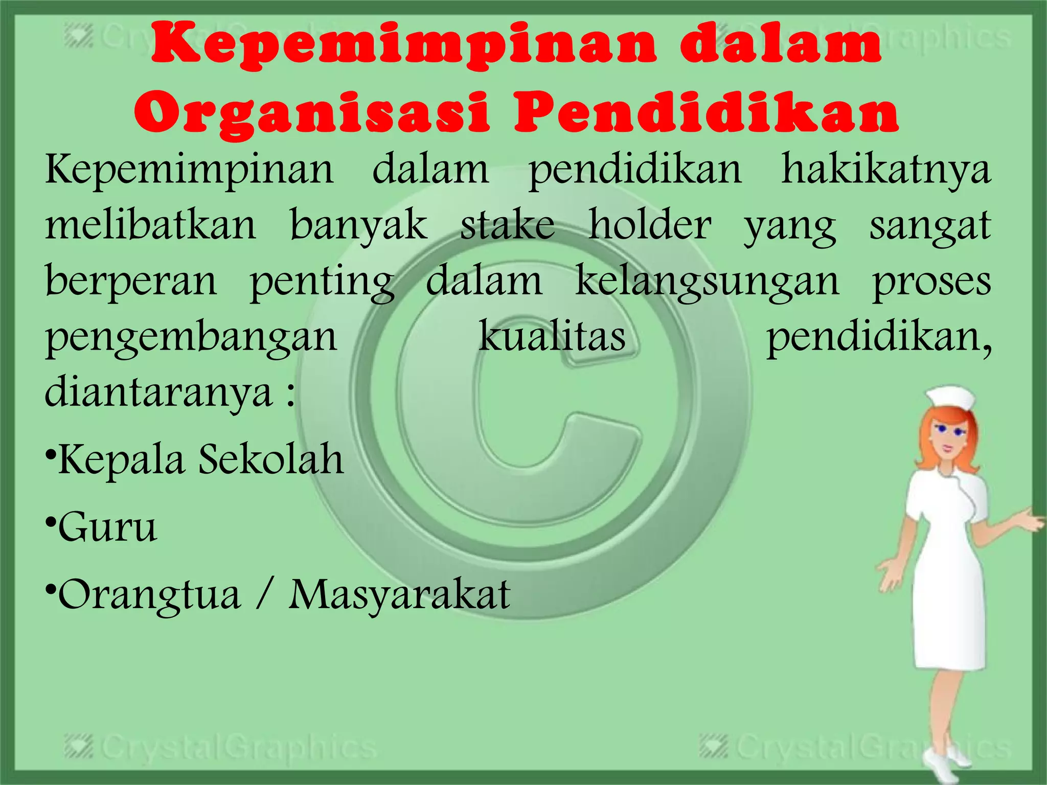 Kepemimpinan dalam
Organisasi Pendidikan
Kepemimpinan dalam pendidikan hakikatnya
melibatkan banyak stake holder yang sangat
berperan penting dalam kelangsungan proses
pengembangan kualitas pendidikan,
diantaranya :
•Kepala Sekolah
•Guru
•Orangtua / Masyarakat
 