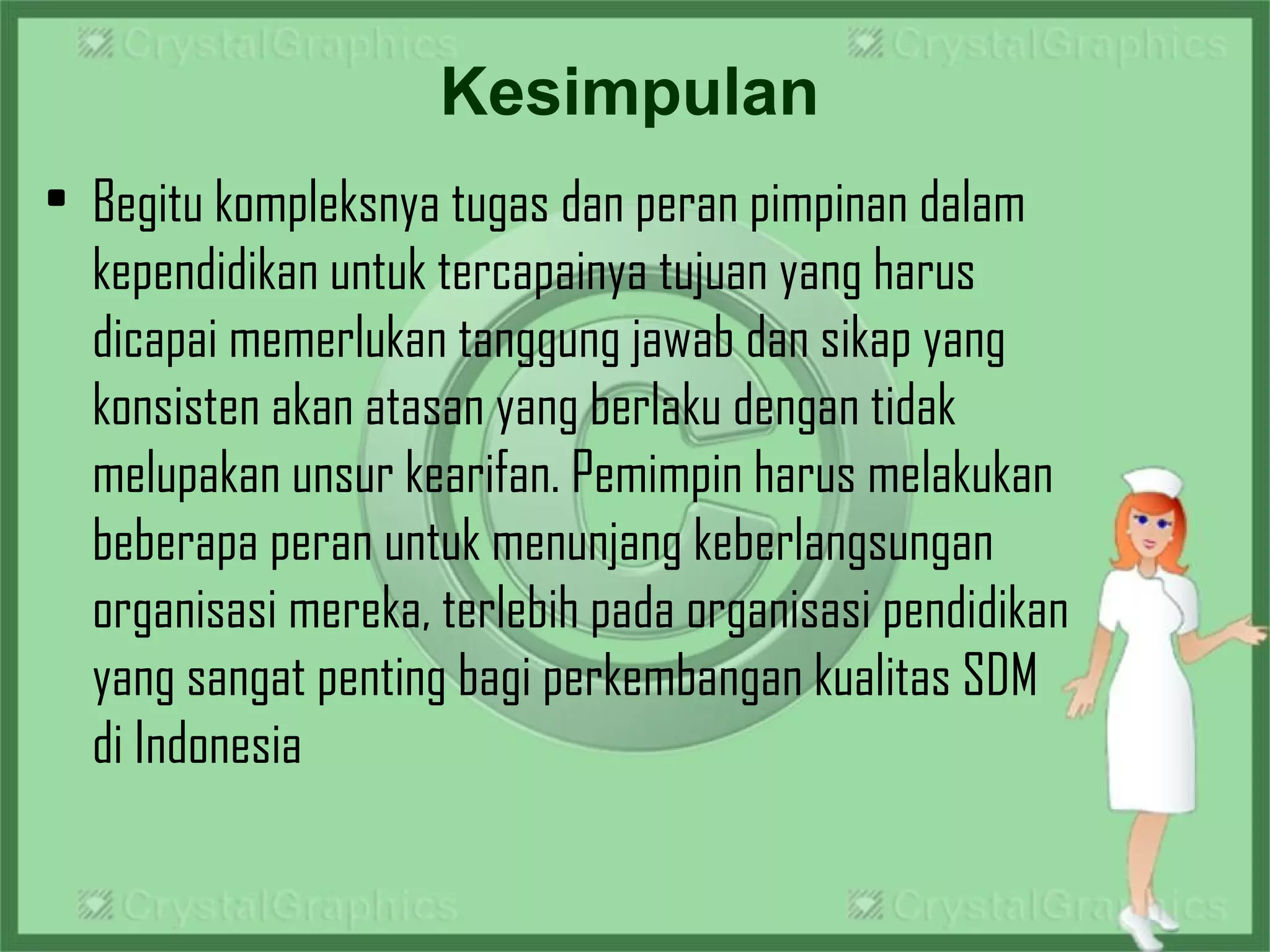 Kesimpulan
• Begitu kompleksnya tugas dan peran pimpinan dalam
kependidikan untuk tercapainya tujuan yang harus
dicapai memerlukan tanggung jawab dan sikap yang
konsisten akan atasan yang berlaku dengan tidak
melupakan unsur kearifan. Pemimpin harus melakukan
beberapa peran untuk menunjang keberlangsungan
organisasi mereka, terlebih pada organisasi pendidikan
yang sangat penting bagi perkembangan kualitas SDM
di Indonesia
 