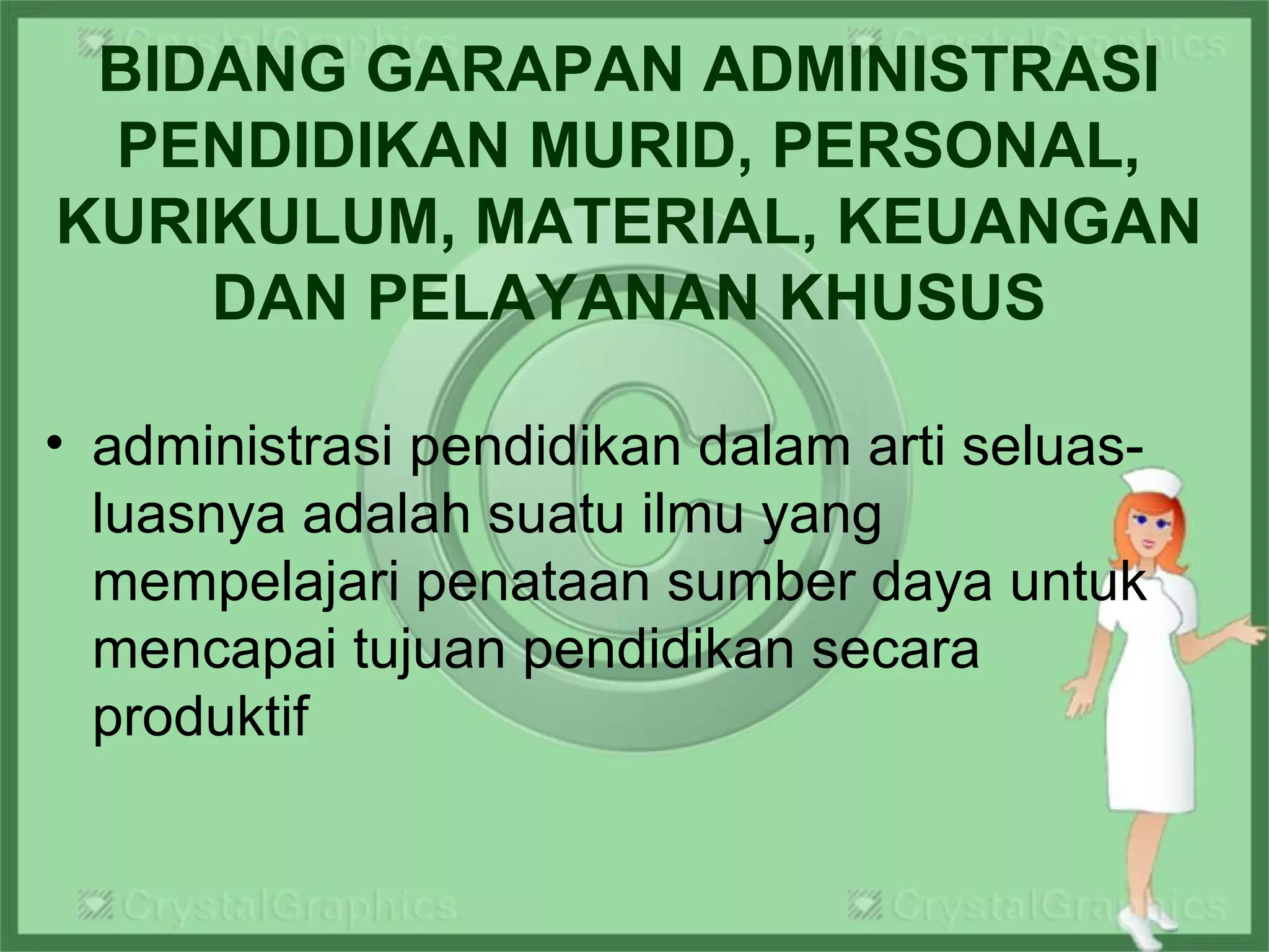 BIDANG GARAPAN ADMINISTRASI
PENDIDIKAN MURID, PERSONAL,
KURIKULUM, MATERIAL, KEUANGAN
DAN PELAYANAN KHUSUS
• administrasi pendidikan dalam arti seluas-
luasnya adalah suatu ilmu yang
mempelajari penataan sumber daya untuk
mencapai tujuan pendidikan secara
produktif
 